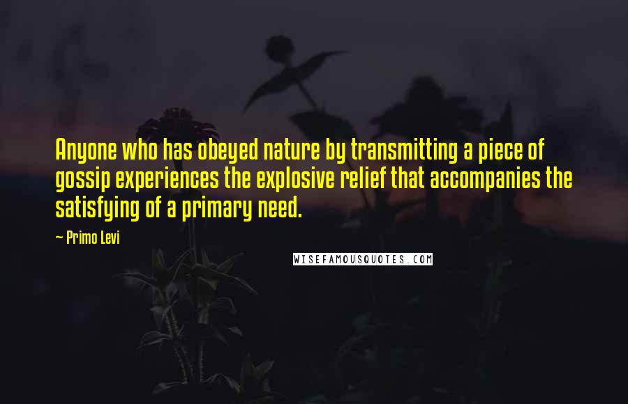 Primo Levi Quotes: Anyone who has obeyed nature by transmitting a piece of gossip experiences the explosive relief that accompanies the satisfying of a primary need.