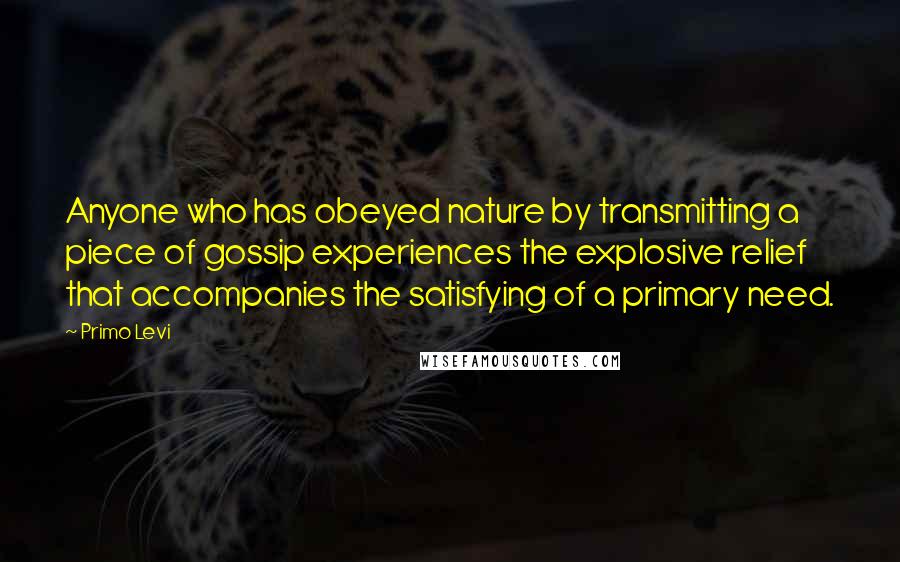 Primo Levi Quotes: Anyone who has obeyed nature by transmitting a piece of gossip experiences the explosive relief that accompanies the satisfying of a primary need.