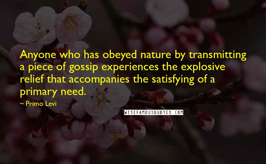 Primo Levi Quotes: Anyone who has obeyed nature by transmitting a piece of gossip experiences the explosive relief that accompanies the satisfying of a primary need.