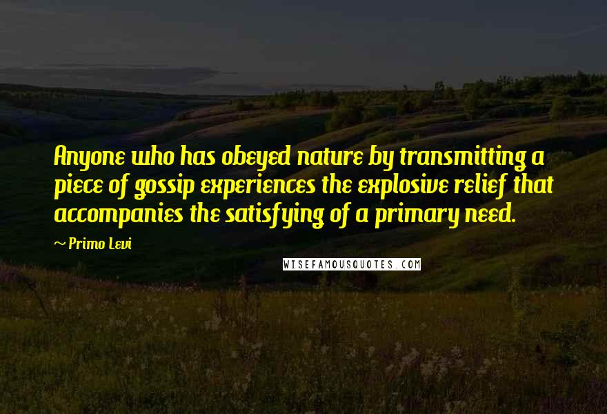 Primo Levi Quotes: Anyone who has obeyed nature by transmitting a piece of gossip experiences the explosive relief that accompanies the satisfying of a primary need.