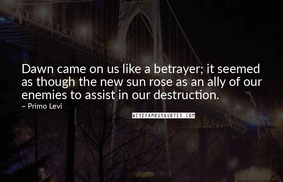 Primo Levi Quotes: Dawn came on us like a betrayer; it seemed as though the new sun rose as an ally of our enemies to assist in our destruction.