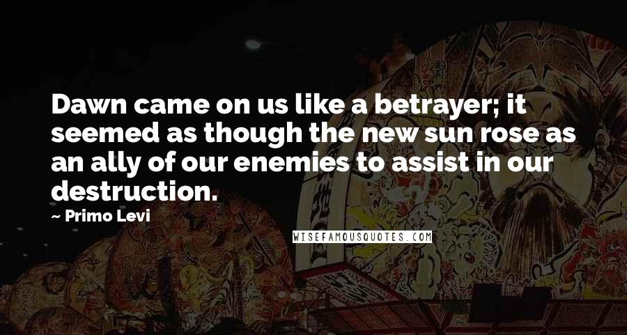 Primo Levi Quotes: Dawn came on us like a betrayer; it seemed as though the new sun rose as an ally of our enemies to assist in our destruction.