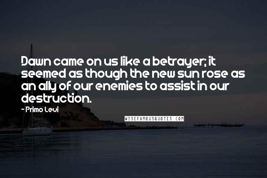 Primo Levi Quotes: Dawn came on us like a betrayer; it seemed as though the new sun rose as an ally of our enemies to assist in our destruction.