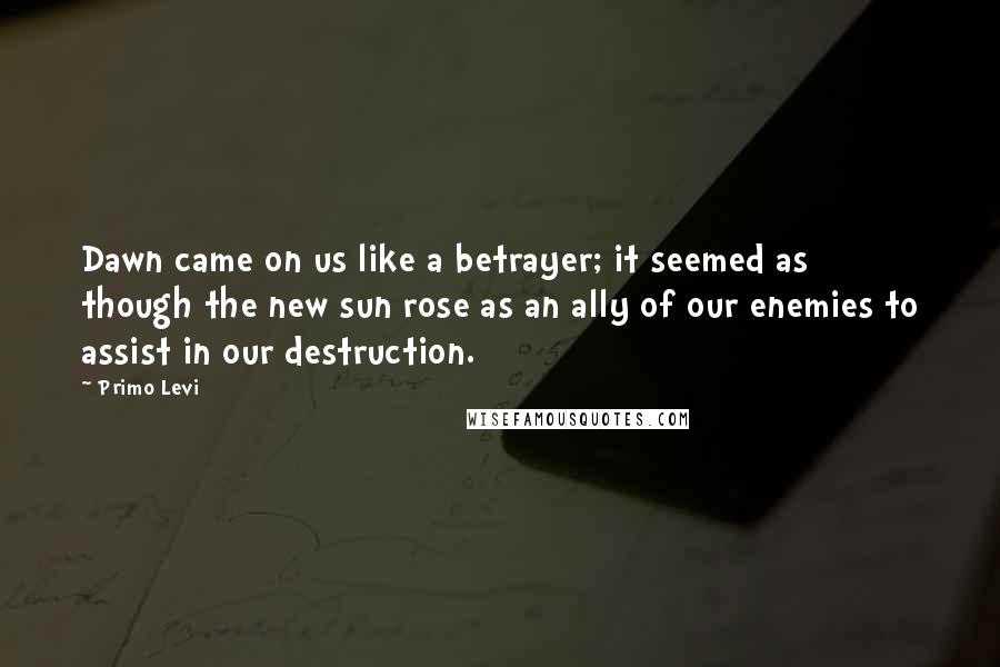 Primo Levi Quotes: Dawn came on us like a betrayer; it seemed as though the new sun rose as an ally of our enemies to assist in our destruction.