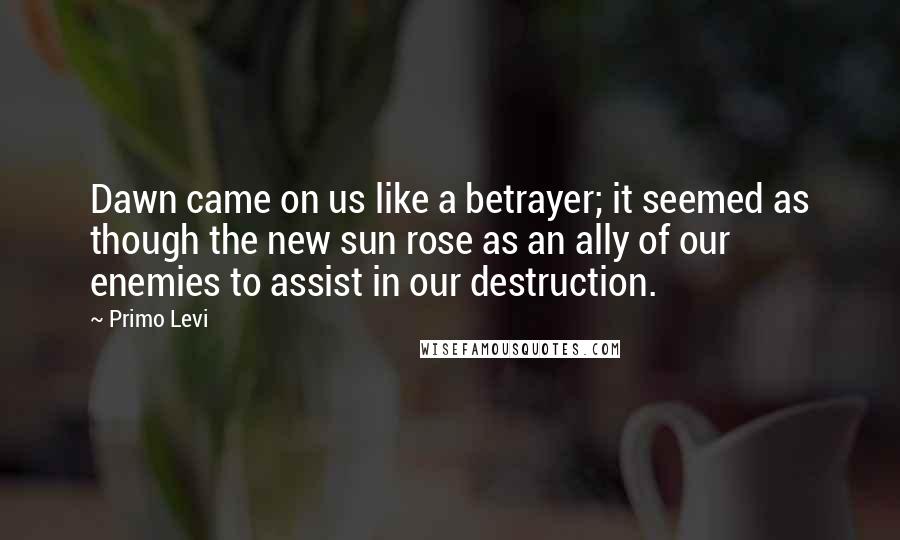 Primo Levi Quotes: Dawn came on us like a betrayer; it seemed as though the new sun rose as an ally of our enemies to assist in our destruction.