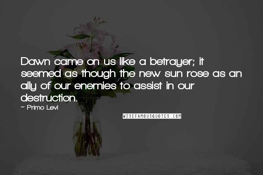 Primo Levi Quotes: Dawn came on us like a betrayer; it seemed as though the new sun rose as an ally of our enemies to assist in our destruction.