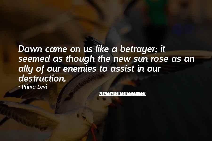 Primo Levi Quotes: Dawn came on us like a betrayer; it seemed as though the new sun rose as an ally of our enemies to assist in our destruction.