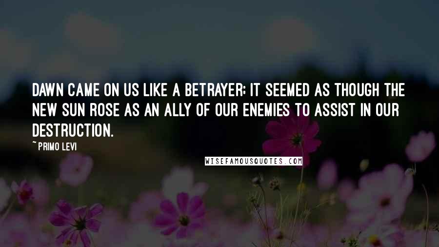 Primo Levi Quotes: Dawn came on us like a betrayer; it seemed as though the new sun rose as an ally of our enemies to assist in our destruction.
