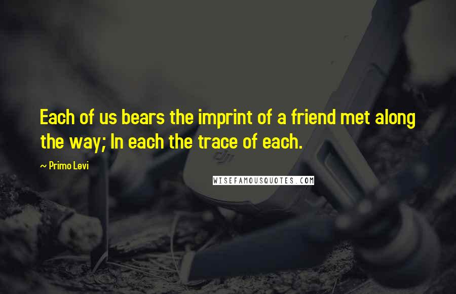 Primo Levi Quotes: Each of us bears the imprint of a friend met along the way; In each the trace of each.