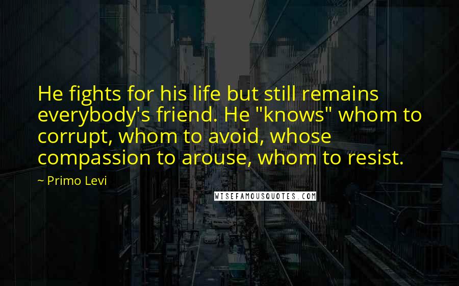 Primo Levi Quotes: He fights for his life but still remains everybody's friend. He "knows" whom to corrupt, whom to avoid, whose compassion to arouse, whom to resist.