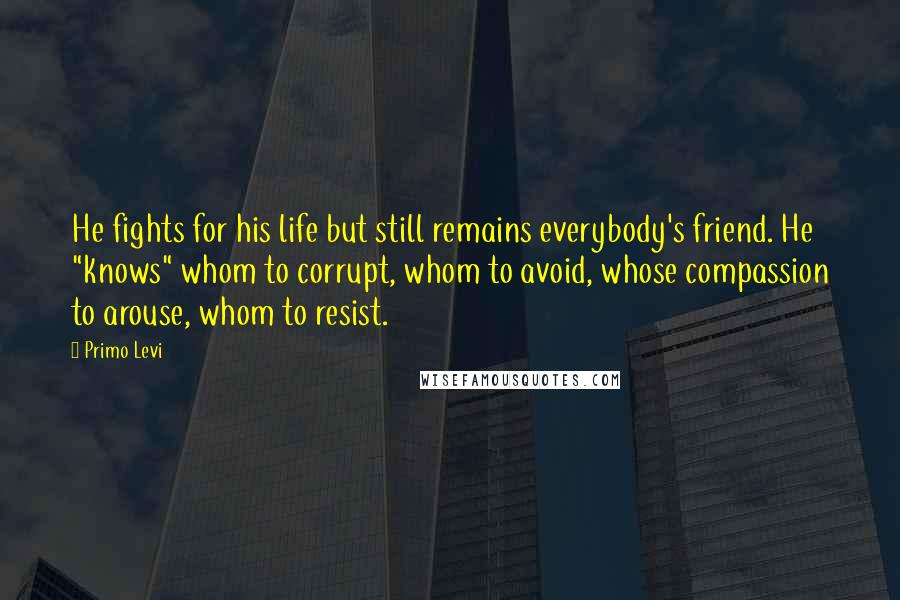 Primo Levi Quotes: He fights for his life but still remains everybody's friend. He "knows" whom to corrupt, whom to avoid, whose compassion to arouse, whom to resist.