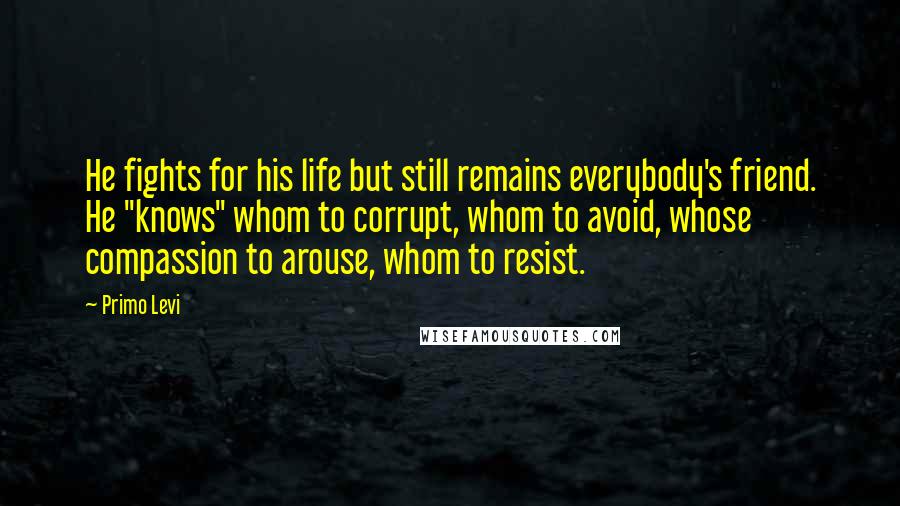 Primo Levi Quotes: He fights for his life but still remains everybody's friend. He "knows" whom to corrupt, whom to avoid, whose compassion to arouse, whom to resist.