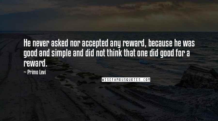 Primo Levi Quotes: He never asked nor accepted any reward, because he was good and simple and did not think that one did good for a reward.