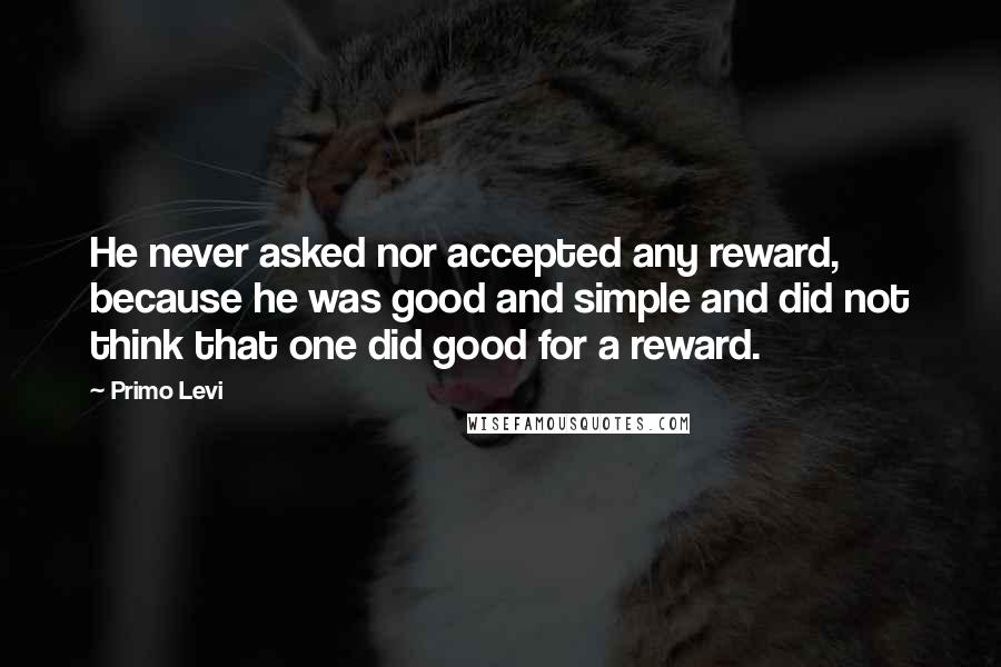 Primo Levi Quotes: He never asked nor accepted any reward, because he was good and simple and did not think that one did good for a reward.