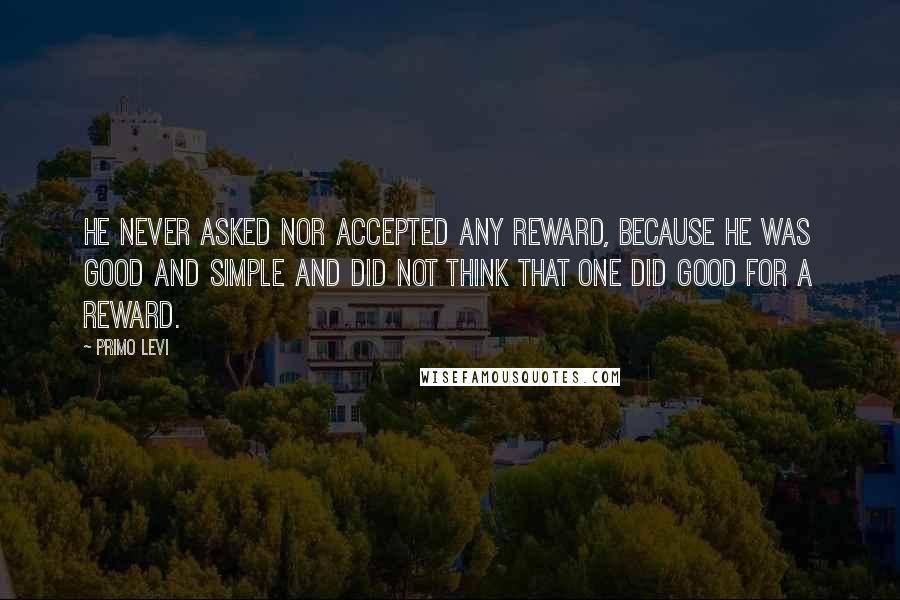 Primo Levi Quotes: He never asked nor accepted any reward, because he was good and simple and did not think that one did good for a reward.