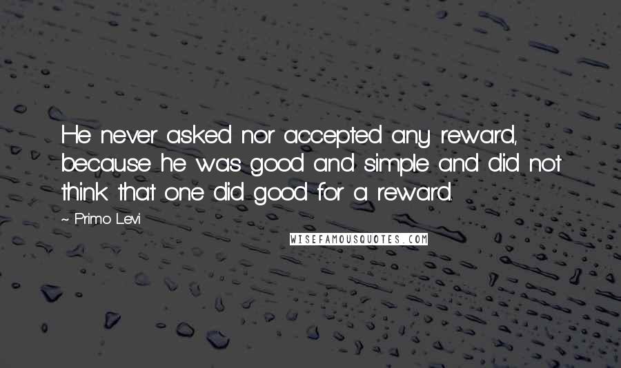 Primo Levi Quotes: He never asked nor accepted any reward, because he was good and simple and did not think that one did good for a reward.