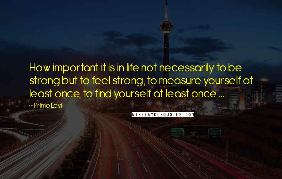 Primo Levi Quotes: How important it is in life not necessarily to be strong but to feel strong, to measure yourself at least once, to find yourself at least once ...