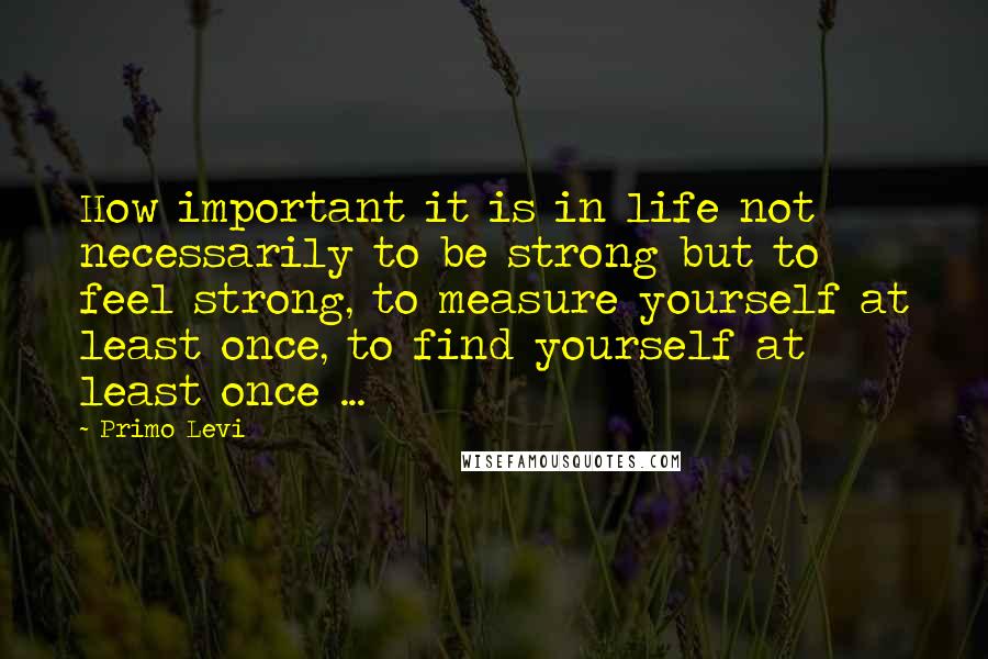 Primo Levi Quotes: How important it is in life not necessarily to be strong but to feel strong, to measure yourself at least once, to find yourself at least once ...