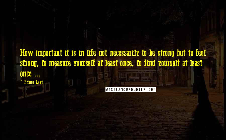 Primo Levi Quotes: How important it is in life not necessarily to be strong but to feel strong, to measure yourself at least once, to find yourself at least once ...