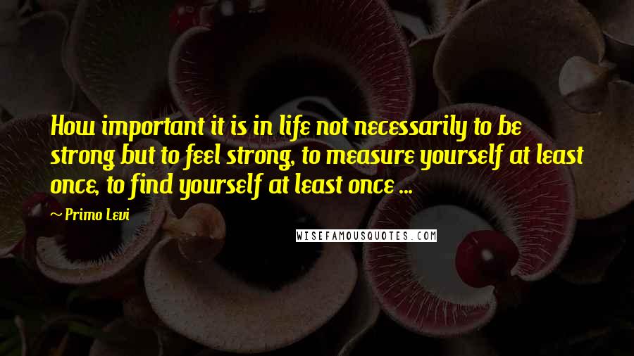 Primo Levi Quotes: How important it is in life not necessarily to be strong but to feel strong, to measure yourself at least once, to find yourself at least once ...