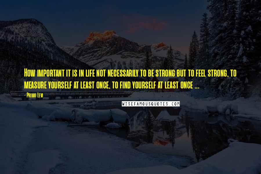 Primo Levi Quotes: How important it is in life not necessarily to be strong but to feel strong, to measure yourself at least once, to find yourself at least once ...