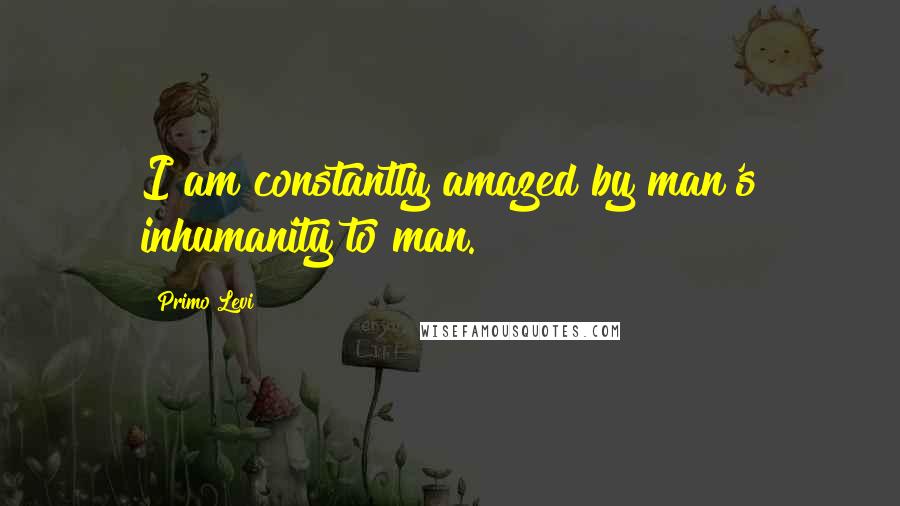 Primo Levi Quotes: I am constantly amazed by man's inhumanity to man.