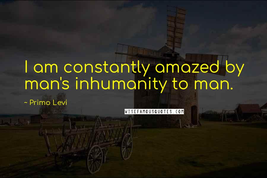 Primo Levi Quotes: I am constantly amazed by man's inhumanity to man.