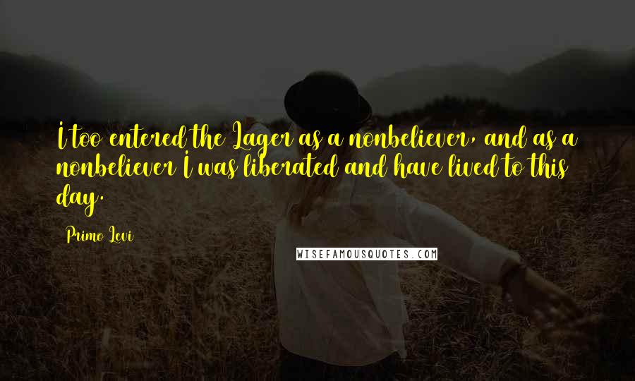 Primo Levi Quotes: I too entered the Lager as a nonbeliever, and as a nonbeliever I was liberated and have lived to this day.