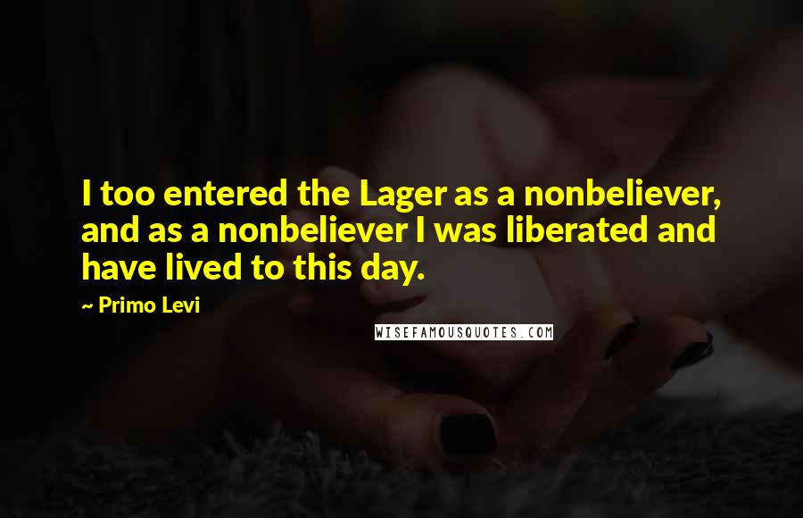 Primo Levi Quotes: I too entered the Lager as a nonbeliever, and as a nonbeliever I was liberated and have lived to this day.