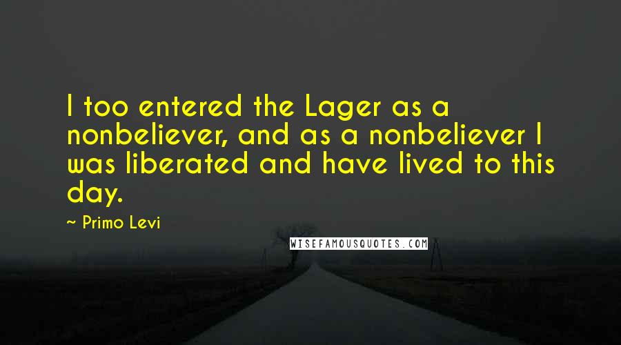 Primo Levi Quotes: I too entered the Lager as a nonbeliever, and as a nonbeliever I was liberated and have lived to this day.