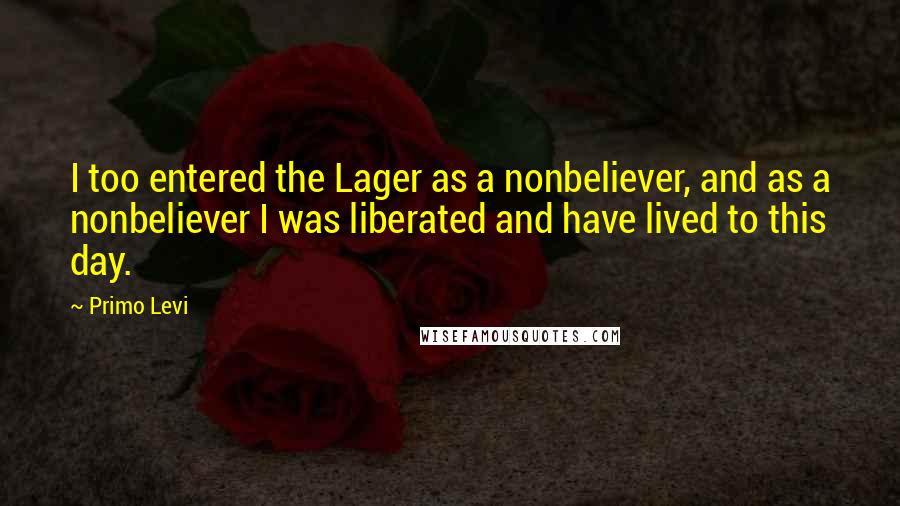 Primo Levi Quotes: I too entered the Lager as a nonbeliever, and as a nonbeliever I was liberated and have lived to this day.