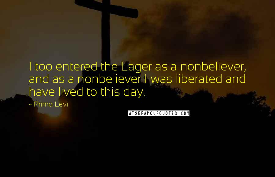 Primo Levi Quotes: I too entered the Lager as a nonbeliever, and as a nonbeliever I was liberated and have lived to this day.