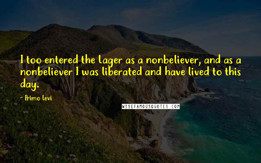 Primo Levi Quotes: I too entered the Lager as a nonbeliever, and as a nonbeliever I was liberated and have lived to this day.