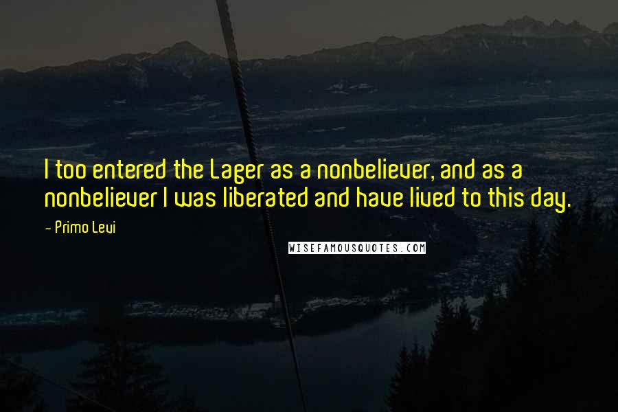 Primo Levi Quotes: I too entered the Lager as a nonbeliever, and as a nonbeliever I was liberated and have lived to this day.