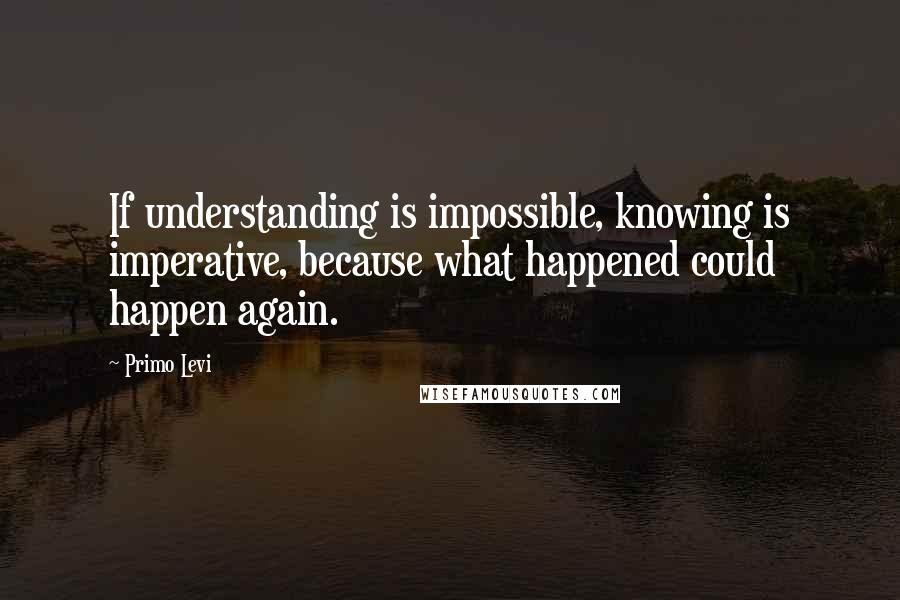 Primo Levi Quotes: If understanding is impossible, knowing is imperative, because what happened could happen again.