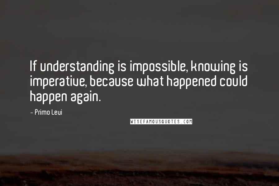 Primo Levi Quotes: If understanding is impossible, knowing is imperative, because what happened could happen again.