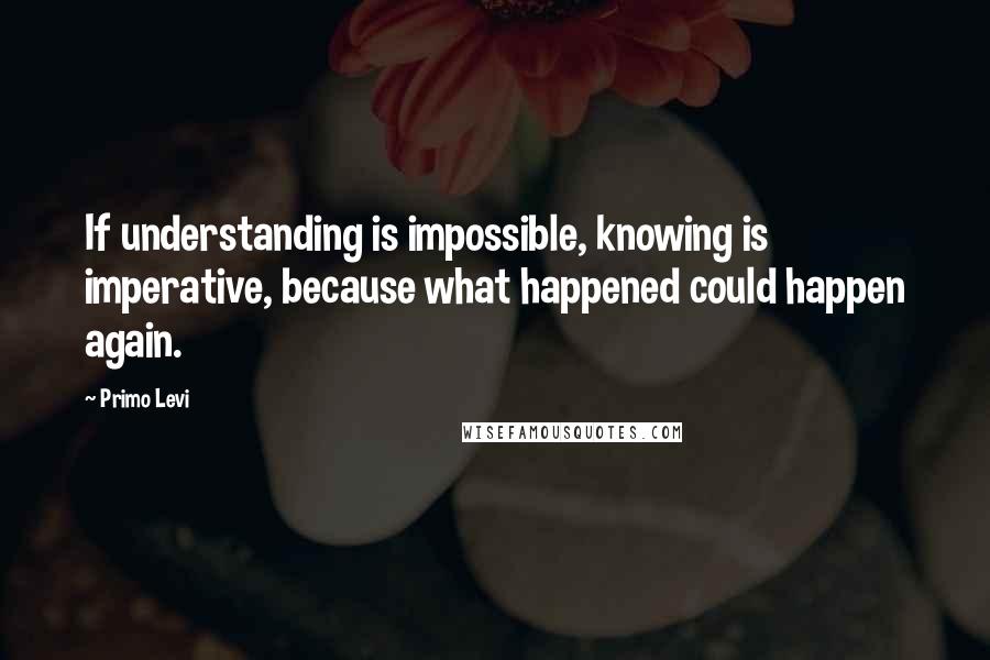 Primo Levi Quotes: If understanding is impossible, knowing is imperative, because what happened could happen again.