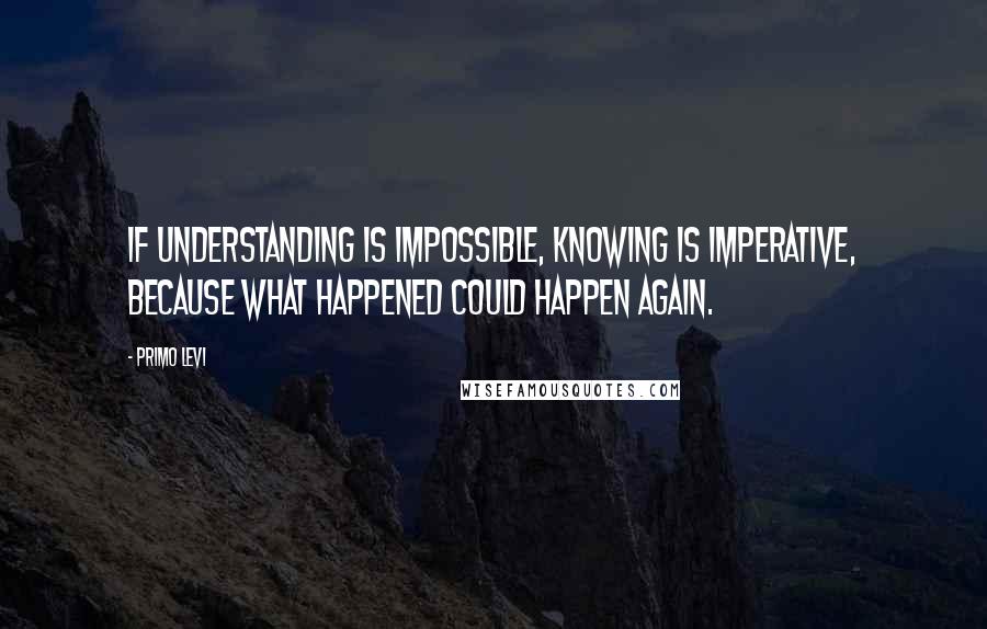 Primo Levi Quotes: If understanding is impossible, knowing is imperative, because what happened could happen again.