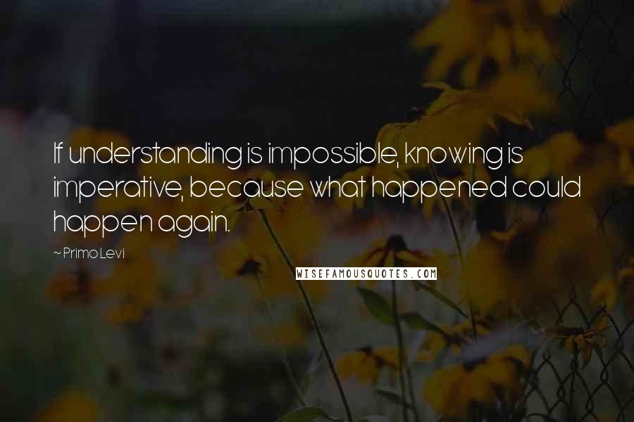 Primo Levi Quotes: If understanding is impossible, knowing is imperative, because what happened could happen again.