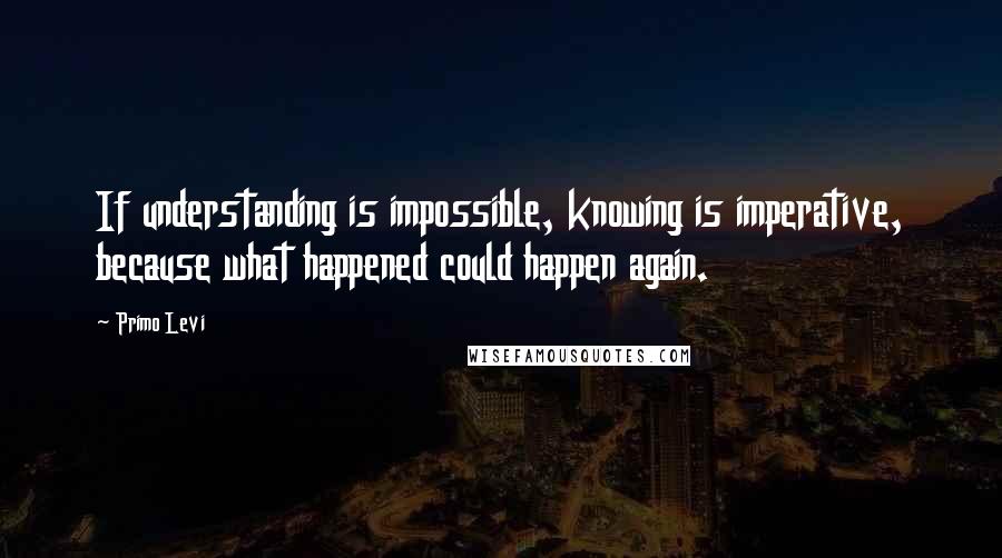 Primo Levi Quotes: If understanding is impossible, knowing is imperative, because what happened could happen again.