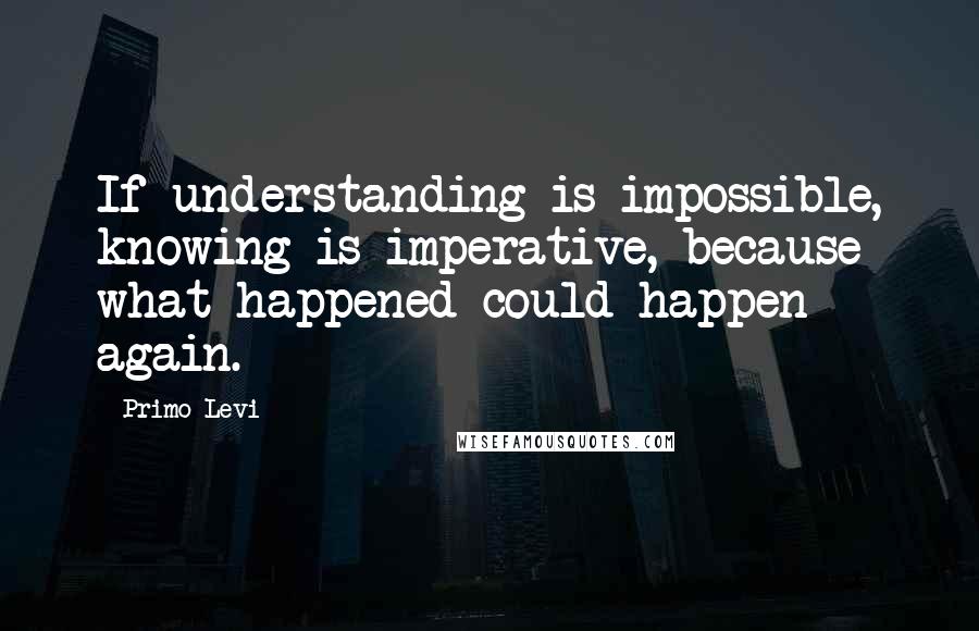 Primo Levi Quotes: If understanding is impossible, knowing is imperative, because what happened could happen again.