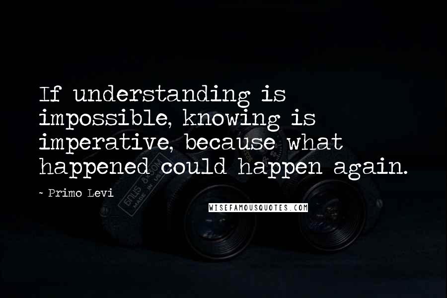 Primo Levi Quotes: If understanding is impossible, knowing is imperative, because what happened could happen again.