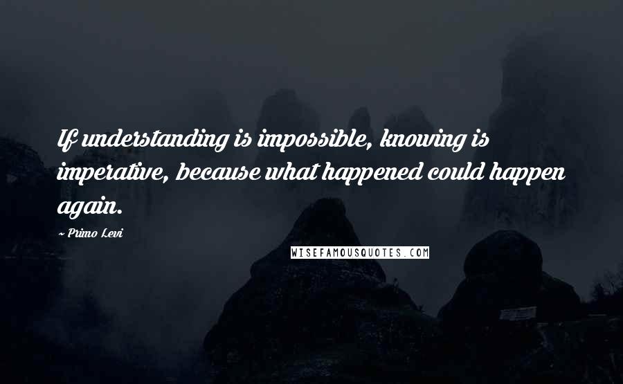 Primo Levi Quotes: If understanding is impossible, knowing is imperative, because what happened could happen again.