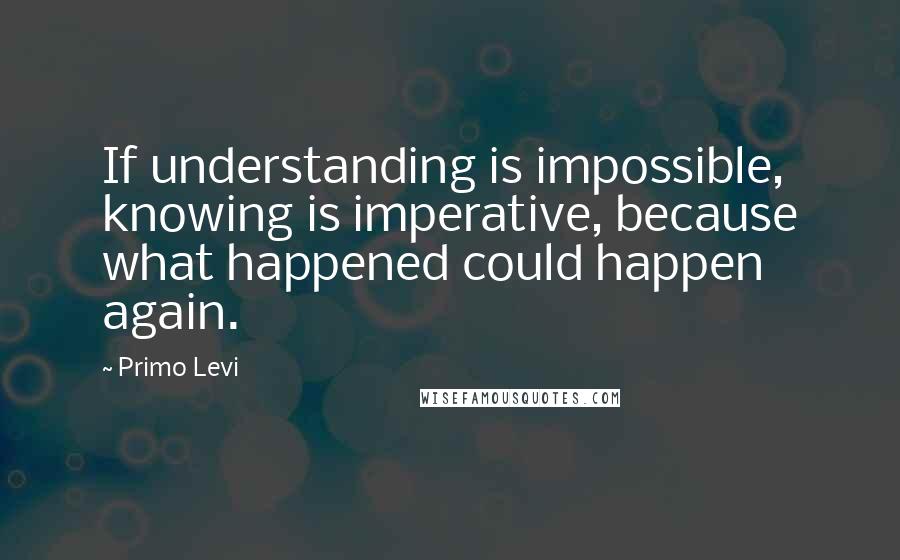 Primo Levi Quotes: If understanding is impossible, knowing is imperative, because what happened could happen again.