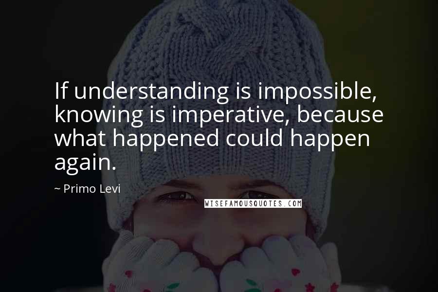 Primo Levi Quotes: If understanding is impossible, knowing is imperative, because what happened could happen again.
