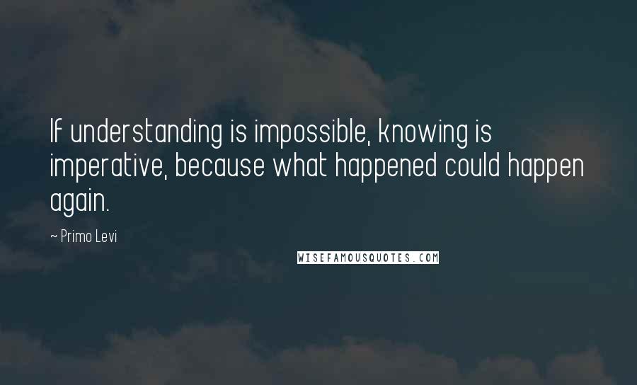 Primo Levi Quotes: If understanding is impossible, knowing is imperative, because what happened could happen again.