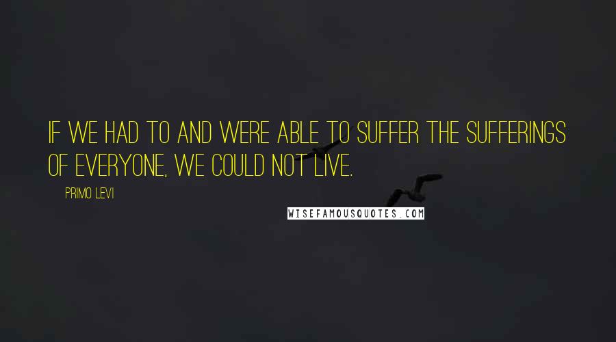 Primo Levi Quotes: If we had to and were able to suffer the sufferings of everyone, we could not live.