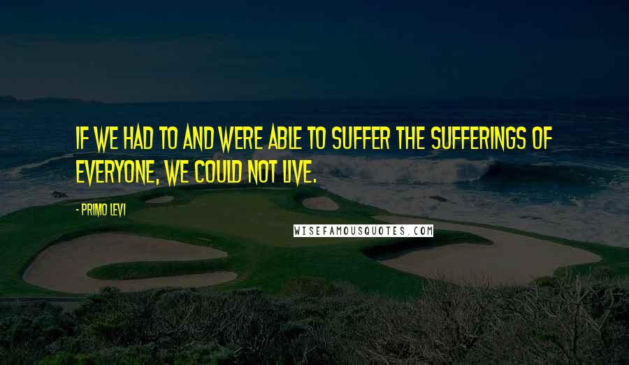 Primo Levi Quotes: If we had to and were able to suffer the sufferings of everyone, we could not live.