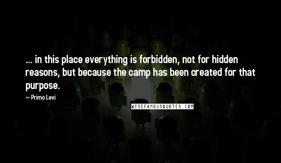 Primo Levi Quotes: ... in this place everything is forbidden, not for hidden reasons, but because the camp has been created for that purpose.