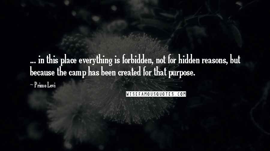 Primo Levi Quotes: ... in this place everything is forbidden, not for hidden reasons, but because the camp has been created for that purpose.